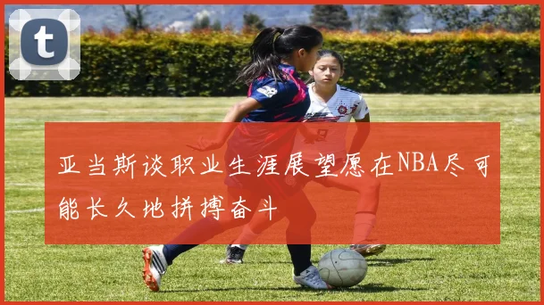 亚当斯谈职业生涯展望愿在NBA尽可能长久地拼搏奋斗