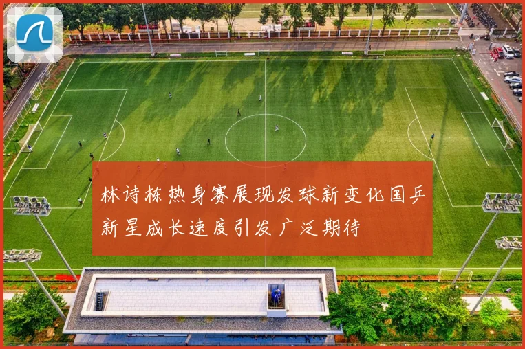 林诗栋热身赛展现发球新变化国乒新星成长速度引发广泛期待