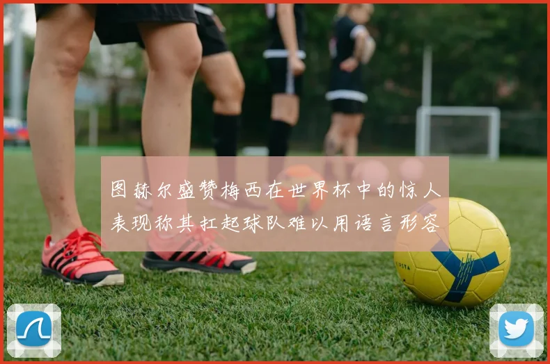 图赫尔盛赞梅西在世界杯中的惊人表现称其扛起球队难以用语言形容