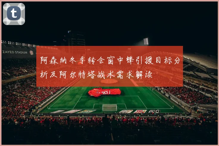 阿森纳冬季转会窗中锋引援目标分析及阿尔特塔战术需求解读