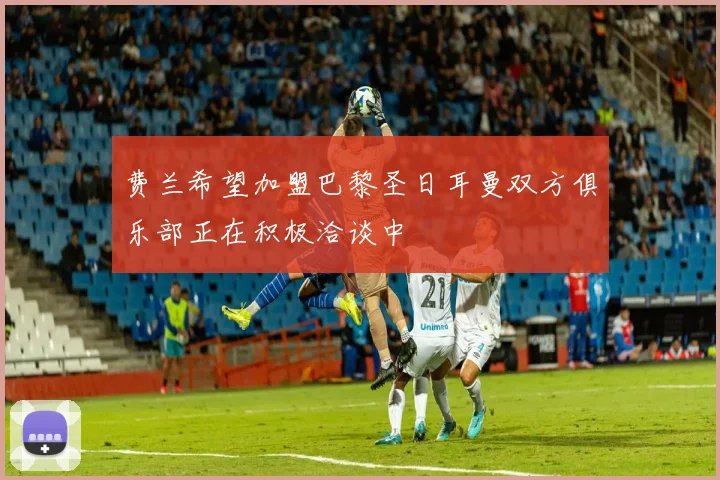 费兰希望加盟巴黎圣日耳曼双方俱乐部正在积极洽谈中