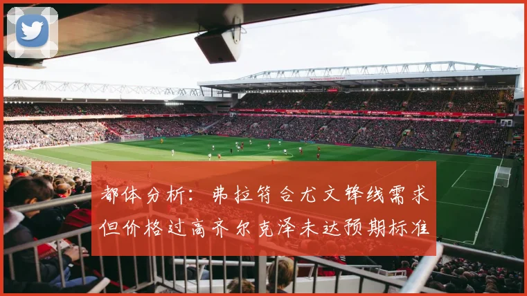 都体分析：弗拉符合尤文锋线需求但价格过高齐尔克泽未达预期标准