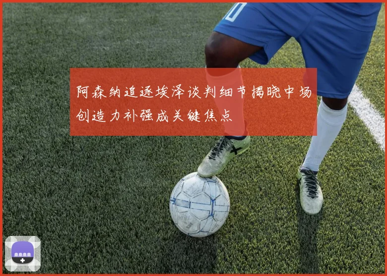 阿森纳追逐埃泽谈判细节揭晓中场创造力补强成关键焦点