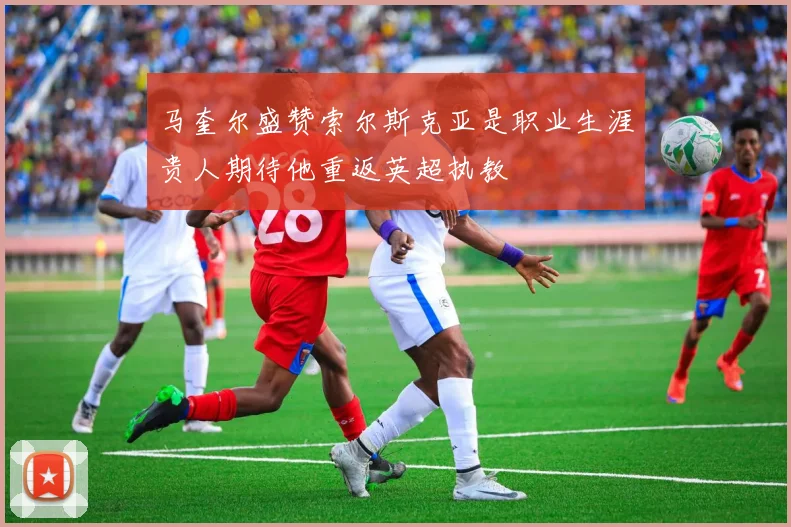 马奎尔盛赞索尔斯克亚是职业生涯贵人期待他重返英超执教