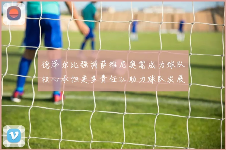 德泽尔比强调萨维尼奥需成为球队核心承担更多责任以助力球队发展
