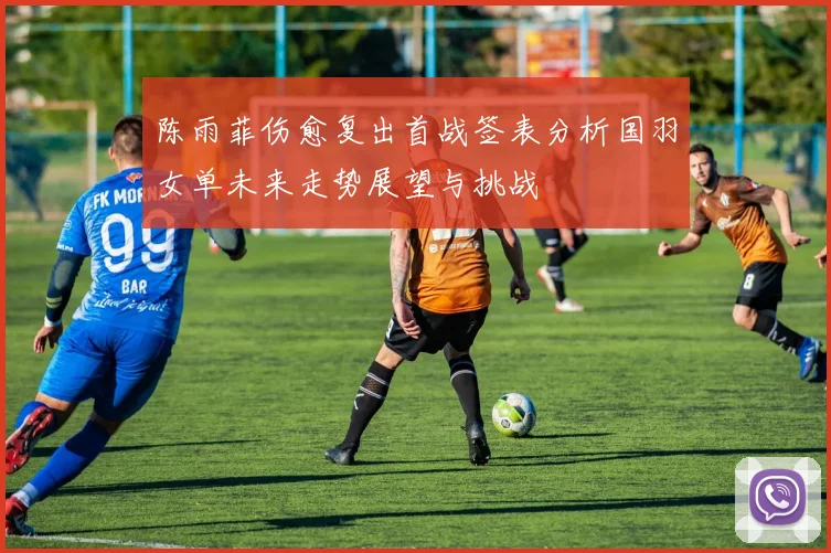 陈雨菲伤愈复出首战签表分析国羽女单未来走势展望与挑战