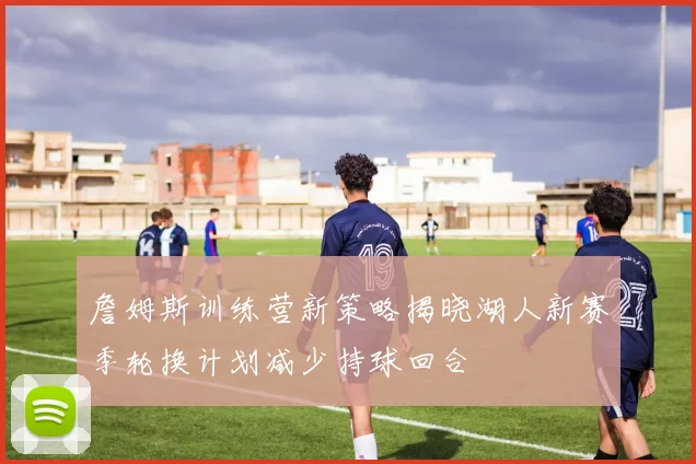 詹姆斯训练营新策略揭晓湖人新赛季轮换计划减少持球回合