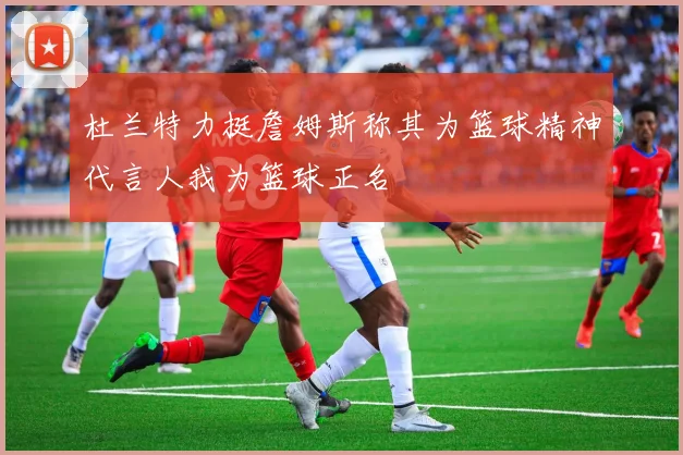 杜兰特力挺詹姆斯称其为篮球精神代言人我为篮球正名