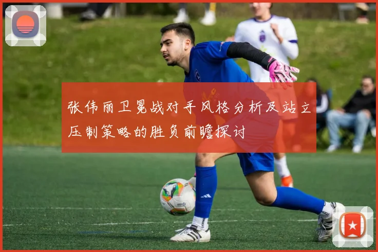 张伟丽卫冕战对手风格分析及站立压制策略的胜负前瞻探讨